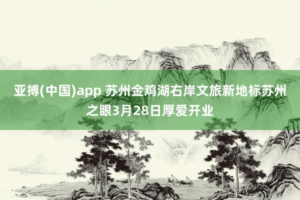 亚搏(中国)app 苏州金鸡湖右岸文旅新地标苏州之眼3月28日厚爱开业
