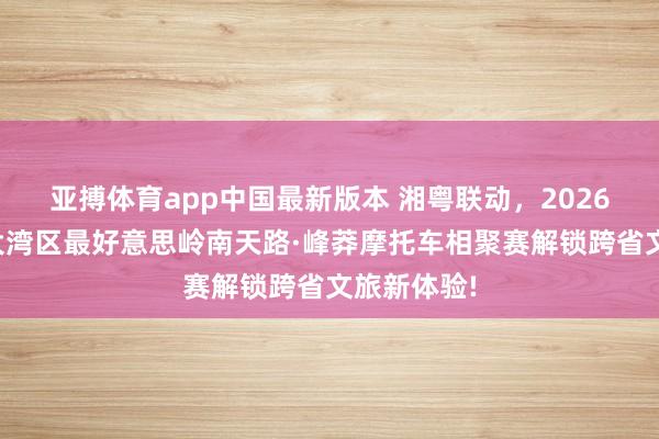 亚搏体育app中国最新版本 湘粤联动，2026环粤港澳大湾区最好意思岭南天路·峰莽摩托车相聚赛解锁跨省文旅新体验!