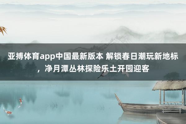 亚搏体育app中国最新版本 解锁春日潮玩新地标，净月潭丛林探险乐土开园迎客