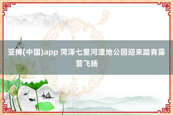 亚搏(中国)app 菏泽七里河湿地公园迎来踏青露营飞扬