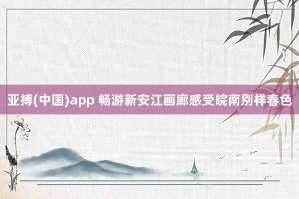 亚搏(中国)app 畅游新安江画廊感受皖南别样春色
