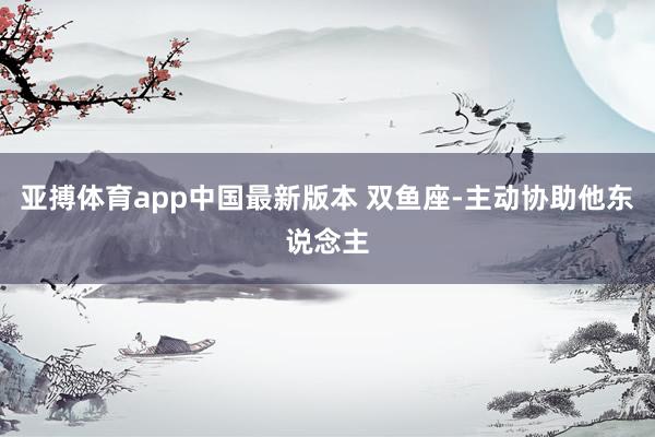 亚搏体育app中国最新版本 双鱼座-主动协助他东说念主