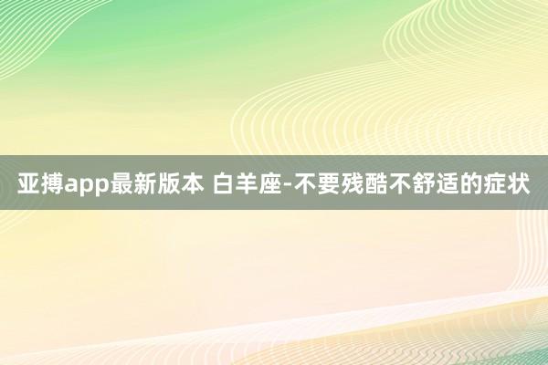 亚搏app最新版本 白羊座-不要残酷不舒适的症状
