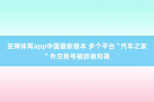 亚搏体育app中国最新版本 多个平台“汽车之家”外交账号被辞谢和蔼