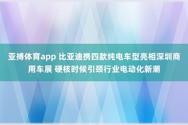 亚搏体育app 比亚迪携四款纯电车型亮相深圳商用车展 硬核时候引颈行业电动化新潮