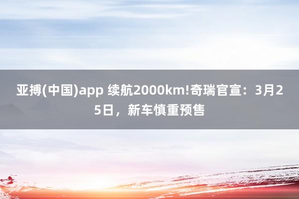 亚搏(中国)app 续航2000km!奇瑞官宣：3月25日，新车慎重预售