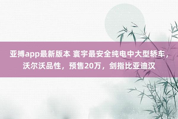 亚搏app最新版本 寰宇最安全纯电中大型轿车，沃尔沃品性，预售20万，剑指比亚迪汉
