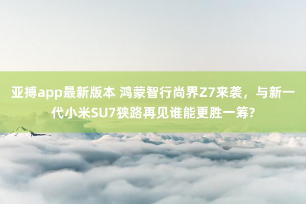 亚搏app最新版本 鸿蒙智行尚界Z7来袭，与新一代小米SU7狭路再见谁能更胜一筹?