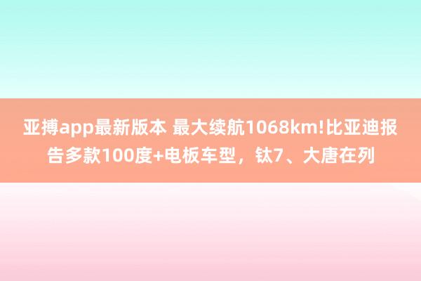 亚搏app最新版本 最大续航1068km!比亚迪报告多款100度+电板车型，钛7、大唐在列