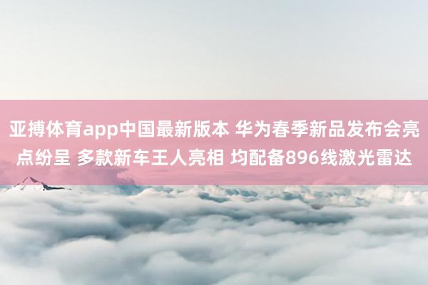 亚搏体育app中国最新版本 华为春季新品发布会亮点纷呈 多款新车王人亮相 均配备896线激光雷达