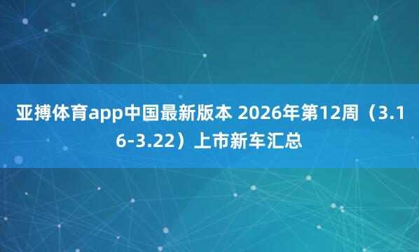 亚搏体育app中国最新版本 2026年第12周（3.16-3.22）上市新车汇总
