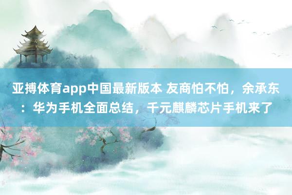 亚搏体育app中国最新版本 友商怕不怕,余承东:华为手机全面总结,千元麒麟芯片手机来了
