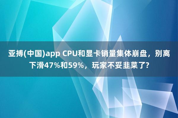 亚搏(中国)app CPU和显卡销量集体崩盘，别离下滑47%和59%，玩家不妥韭菜了?