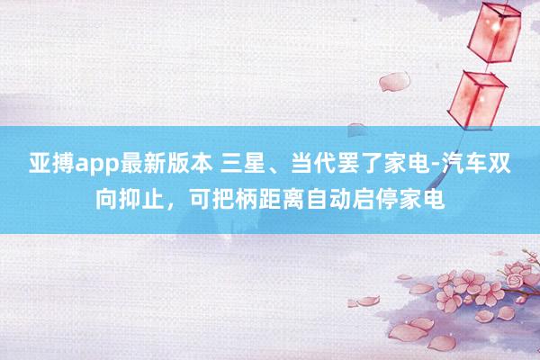 亚搏app最新版本 三星、当代罢了家电-汽车双向抑止，可把柄距离自动启停家电