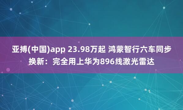 亚搏(中国)app 23.98万起 鸿蒙智行六车同步换新:完全用上华为896线激光雷达