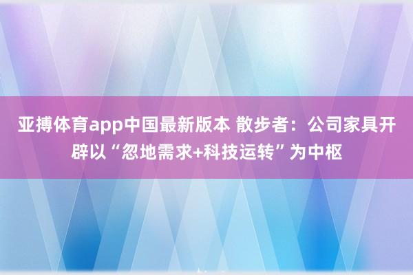 亚搏体育app中国最新版本 散步者：公司家具开辟以“忽地需求+科技运转”为中枢