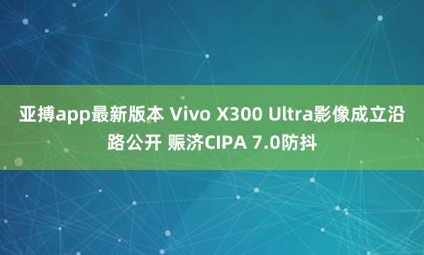 亚搏app最新版本 Vivo X300 Ultra影像成立沿路公开 赈济CIPA 7.0防抖