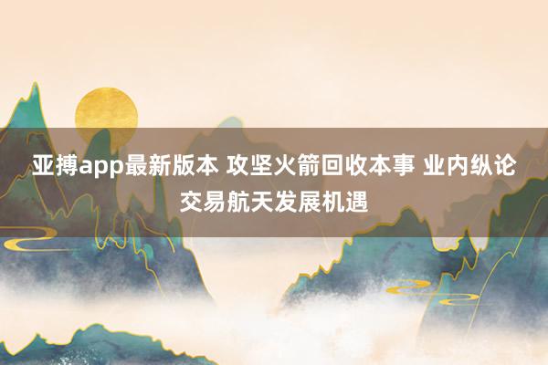 亚搏app最新版本 攻坚火箭回收本事 业内纵论交易航天发展机遇