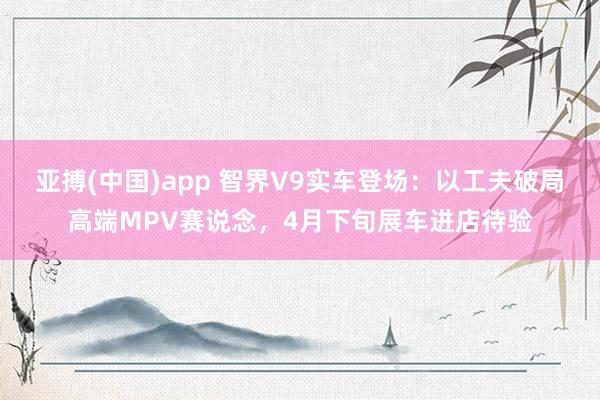 亚搏(中国)app 智界V9实车登场:以工夫破局高端MPV赛说念,4月下旬展车进店待验