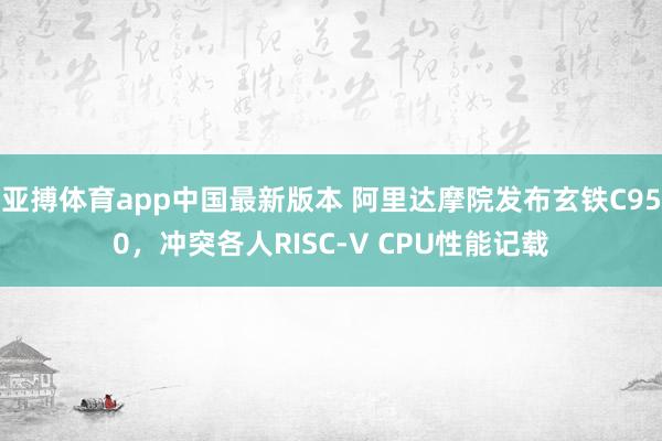 亚搏体育app中国最新版本 阿里达摩院发布玄铁C950，冲突各人RISC-V CPU性能记载