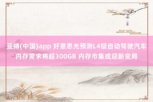 亚搏(中国)app 好意思光预测L4级自动驾驶汽车内存需求将超300GB 内存市集或迎新变局