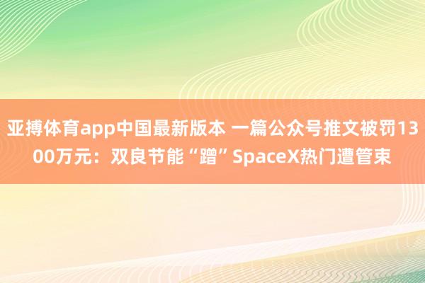 亚搏体育app中国最新版本 一篇公众号推文被罚1300万元：双良节能“蹭”SpaceX热门遭管束