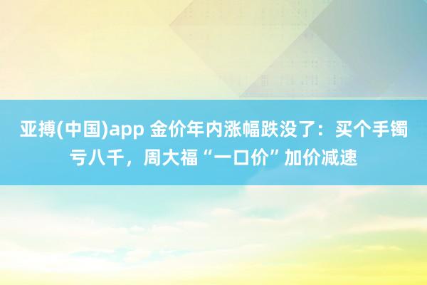 亚搏(中国)app 金价年内涨幅跌没了：买个手镯亏八千，周大福“一口价”加价减速