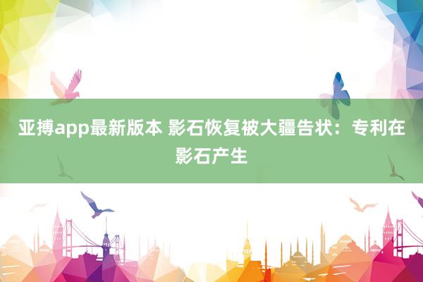 亚搏app最新版本 影石恢复被大疆告状：专利在影石产生