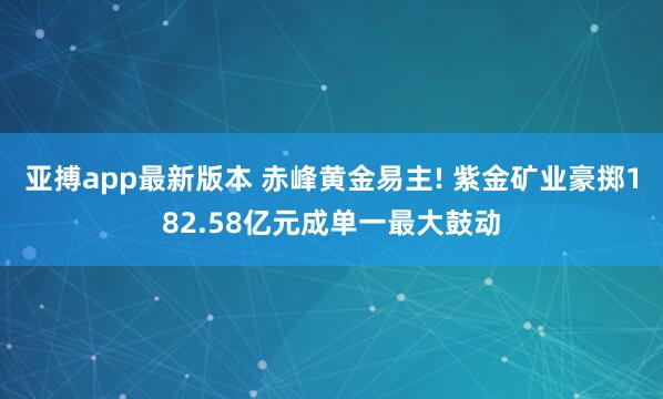 亚搏app最新版本 赤峰黄金易主! 紫金矿业豪掷182.58亿元成单一最大鼓动