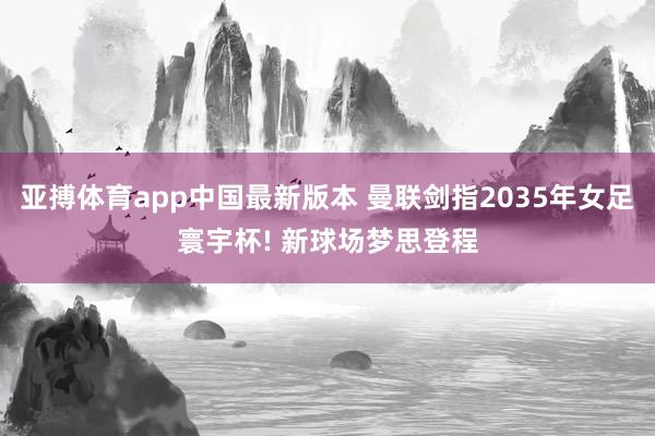 亚搏体育app中国最新版本 曼联剑指2035年女足寰宇杯! 新球场梦思登程