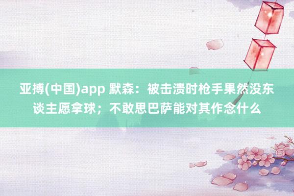 亚搏(中国)app 默森：被击溃时枪手果然没东谈主愿拿球；不敢思巴萨能对其作念什么