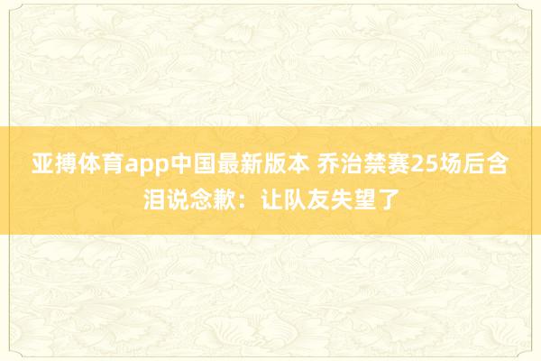 亚搏体育app中国最新版本 乔治禁赛25场后含泪说念歉：让队友失望了