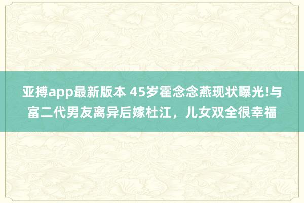 亚搏app最新版本 45岁霍念念燕现状曝光!与富二代男友离异后嫁杜江，儿女双全很幸福