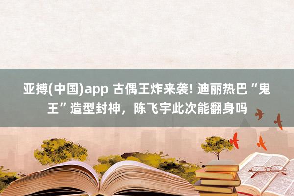 亚搏(中国)app 古偶王炸来袭! 迪丽热巴“鬼王”造型封神，陈飞宇此次能翻身吗