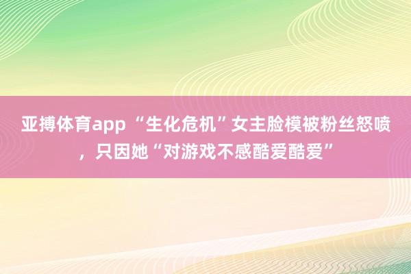 亚搏体育app “生化危机”女主脸模被粉丝怒喷，只因她“对游戏不感酷爱酷爱”