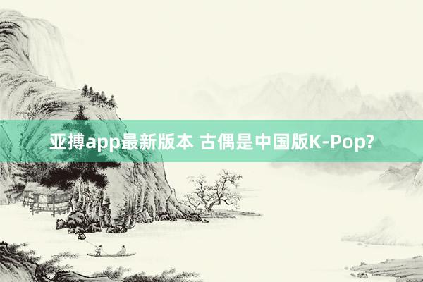 亚搏app最新版本 古偶是中国版K-Pop?