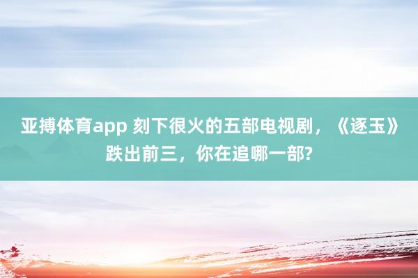 亚搏体育app 刻下很火的五部电视剧，《逐玉》跌出前三，你在追哪一部?