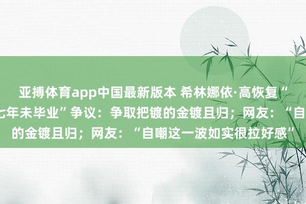 亚搏体育app中国最新版本 希林娜依·高恢复“连上四年春晚，伯克利七年未毕业”争议：争取把镀的金镀且归；网友：“自嘲这一波如实很拉好感”