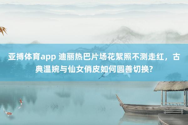 亚搏体育app 迪丽热巴片场花絮照不测走红，古典温婉与仙女俏皮如何圆善切换?