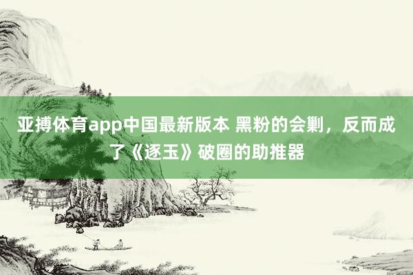 亚搏体育app中国最新版本 黑粉的会剿，反而成了《逐玉》破圈的助推器