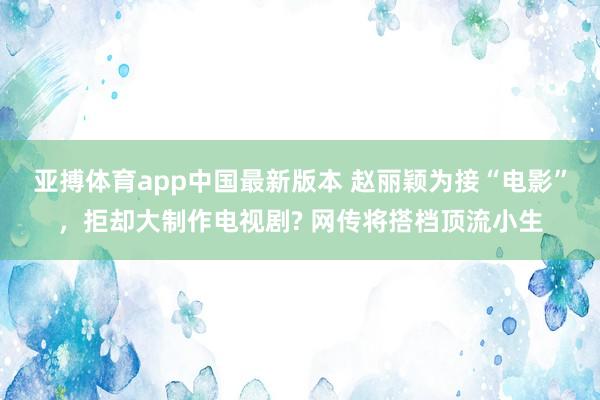 亚搏体育app中国最新版本 赵丽颖为接“电影”，拒却大制作电视剧? 网传将搭档顶流小生
