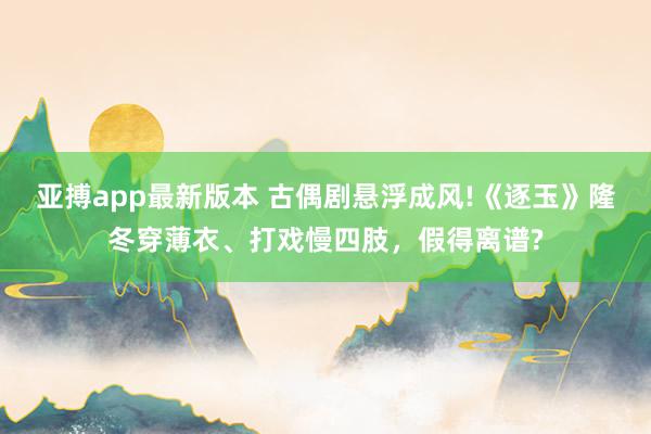 亚搏app最新版本 古偶剧悬浮成风!《逐玉》隆冬穿薄衣、打戏慢四肢，假得离谱?