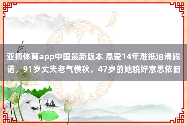 亚搏体育app中国最新版本 恩爱14年难抵油滑践诺，91岁丈夫老气横秋，47岁的她貌好意思依旧