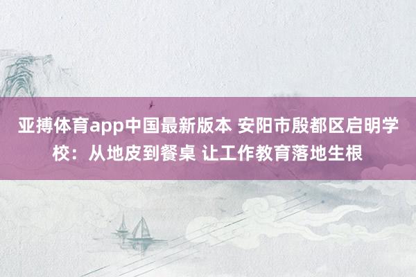 亚搏体育app中国最新版本 安阳市殷都区启明学校：从地皮到餐桌 让工作教育落地生根