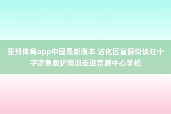 亚搏体育app中国最新版本 沾化区富源街谈红十字济急救护培训走进富源中心学校