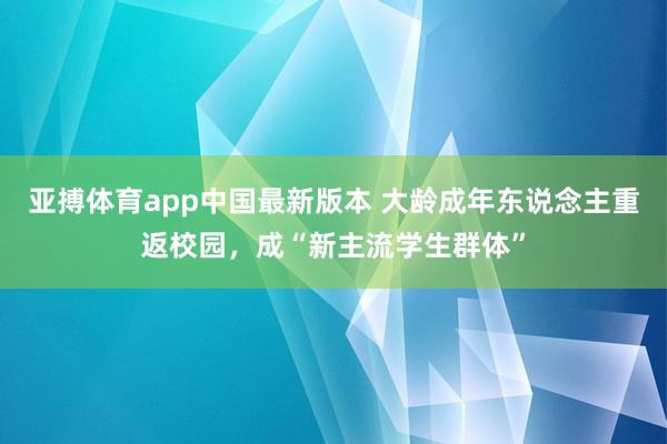 亚搏体育app中国最新版本 大龄成年东说念主重返校园，成“新主流学生群体”