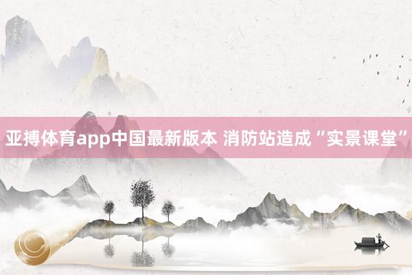 亚搏体育app中国最新版本 消防站造成“实景课堂”