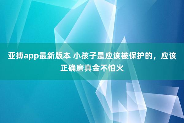 亚搏app最新版本 小孩子是应该被保护的，应该正确磨真金不怕火