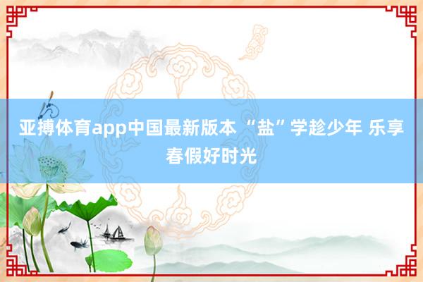 亚搏体育app中国最新版本 “盐”学趁少年 乐享春假好时光