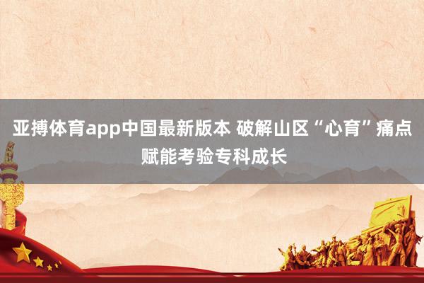 亚搏体育app中国最新版本 破解山区“心育”痛点 赋能考验专科成长